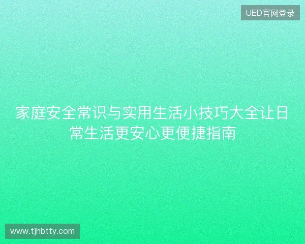 家庭安全常识与实用生活小技巧大全让日常生活更安心更便捷指南